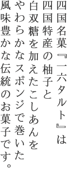 四国名菓『一六タルト』は四国特産の柚子と白双糖を加えたこしあんをやわらかなスポンジで巻いた風味豊かな伝統のお菓子です。