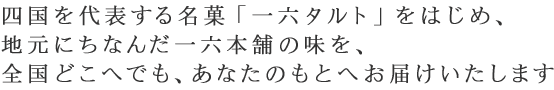 四国を代表する名菓「一六タルト」をはじめ、地元にちなんだ一六本舗の味を、全国どこへでも、あなたのもとへお届けいたします