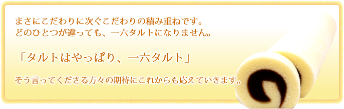 まさにこだわりに次ぐこだわりの積み重ねです。どのひとつが違っても、一六タルトにはなりません。「タルトはやっぱり、一六タルト」そう言ってくださる方々の期待にこれからも応えていきます。