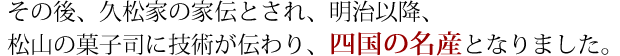 その後、久松家の家伝とされ、明治以降、松山の菓子司に技術が伝わり　「四国の名産」となりました。