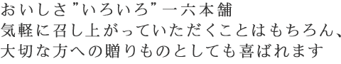 おいしさ”いろいろ”一六本舗気軽に召し上がっていただくことはもちろん、大切な方への贈りものとしても喜ばれます
